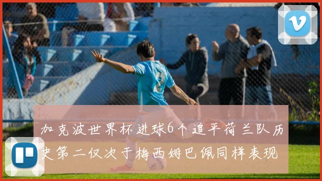 加克波世界杯进球6个追平荷兰队历史第二仅次于梅西姆巴佩同样表现出色