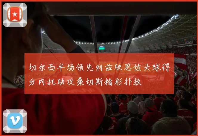 切尔西半场领先利兹联恩佐头球得分内托助攻桑切斯精彩扑救