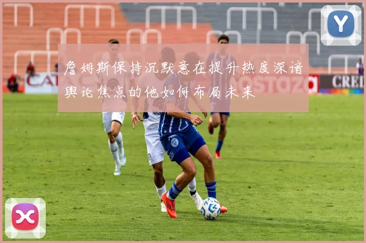詹姆斯保持沉默意在提升热度深谙舆论焦点的他如何布局未来