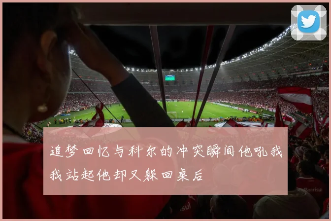 追梦回忆与科尔的冲突瞬间他吼我我站起他却又躲回桌后