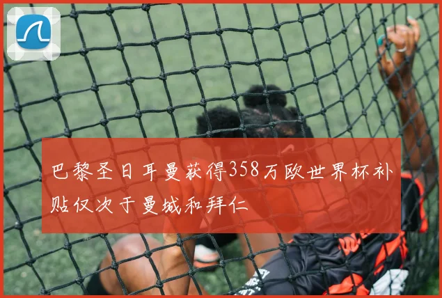 巴黎圣日耳曼获得358万欧世界杯补贴仅次于曼城和拜仁