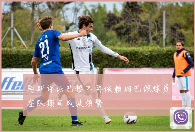 阿斯评论巴黎不再依赖姆巴佩球员在队期间风波频繁