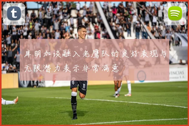 库明加谈融入老鹰队的良好表现与无限潜力表示非常满意