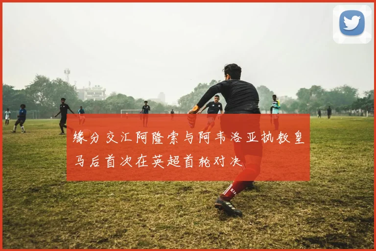 缘分交汇阿隆索与阿韦洛亚执教皇马后首次在英超首轮对决