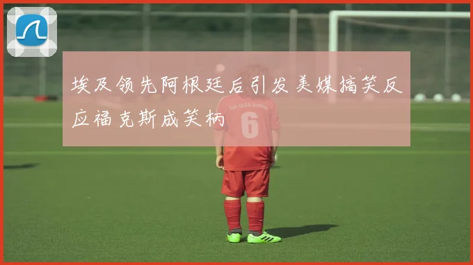 埃及领先阿根廷后引发美媒搞笑反应福克斯成笑柄