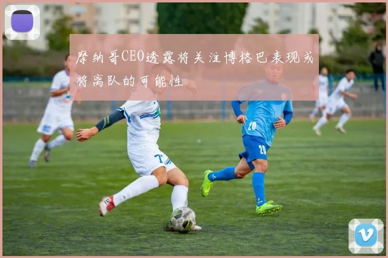 摩纳哥CEO透露将关注博格巴表现或将离队的可能性