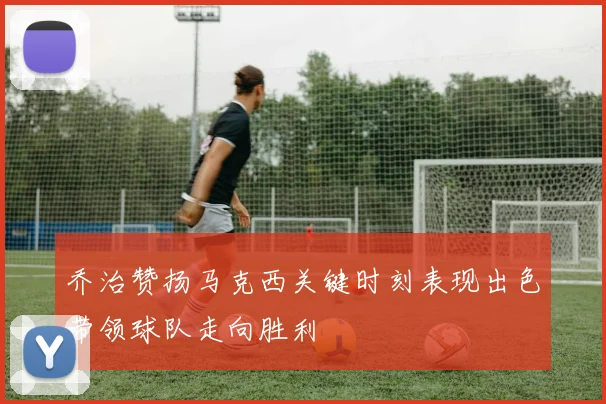 乔治赞扬马克西关键时刻表现出色带领球队走向胜利