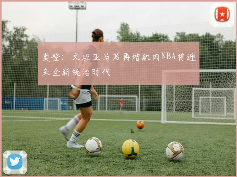 奥登：文班亚马若再增肌肉NBA将迎来全新统治时代