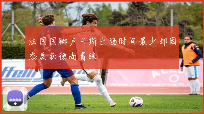 法国国脚卢卡斯出场时间最少却因态度获德尚青睐
