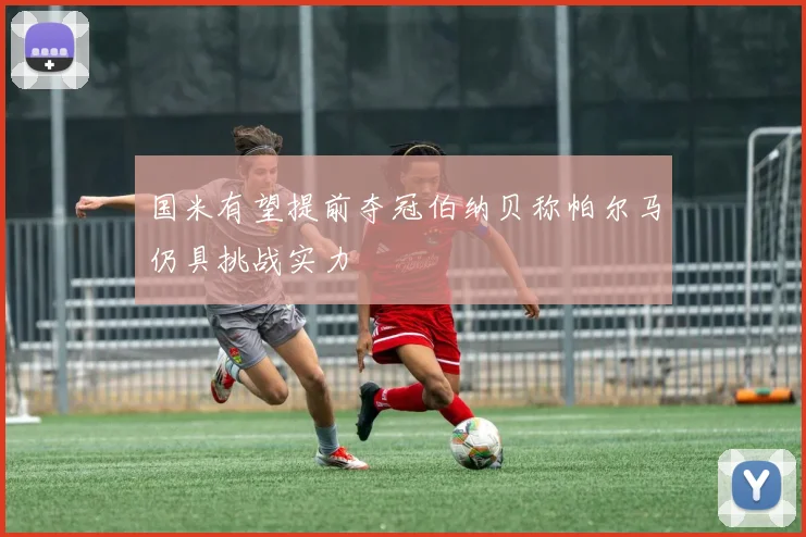 国米有望提前夺冠伯纳贝称帕尔马仍具挑战实力