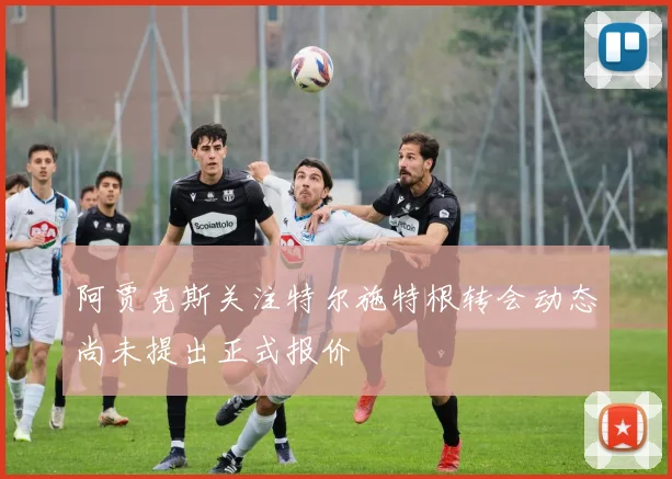 阿贾克斯关注特尔施特根转会动态尚未提出正式报价