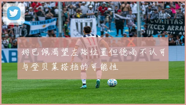 姆巴佩渴望左路位置但德尚不认可与登贝莱搭档的可能性