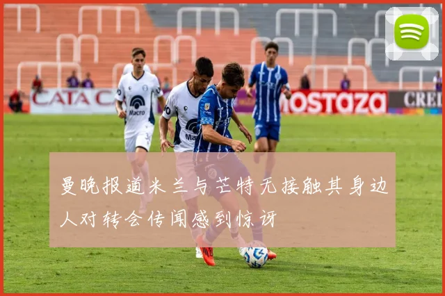曼晚报道米兰与芒特无接触其身边人对转会传闻感到惊讶