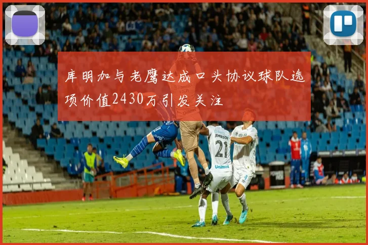 库明加与老鹰达成口头协议球队选项价值2430万引发关注