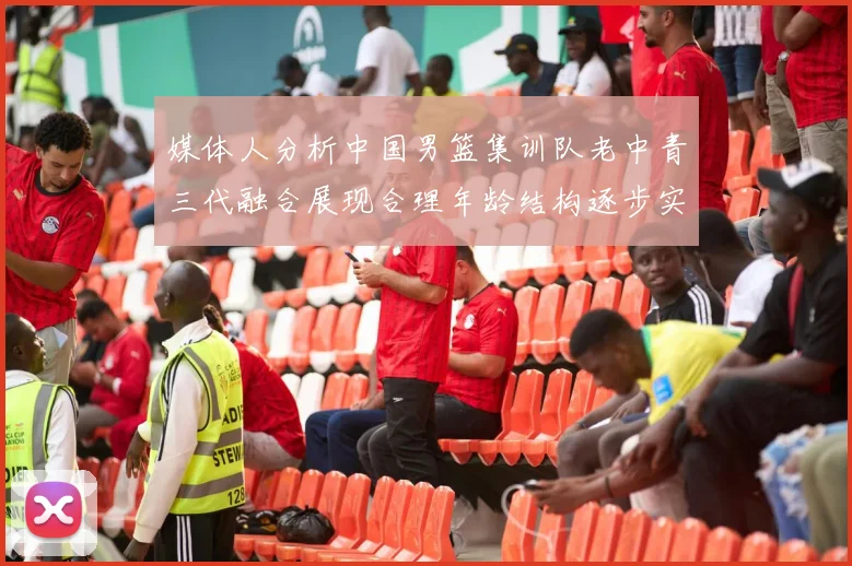媒体人分析中国男篮集训队老中青三代融合展现合理年龄结构逐步实现换血