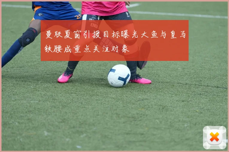 曼联夏窗引援目标曝光大鱼与皇马铁腰成重点关注对象