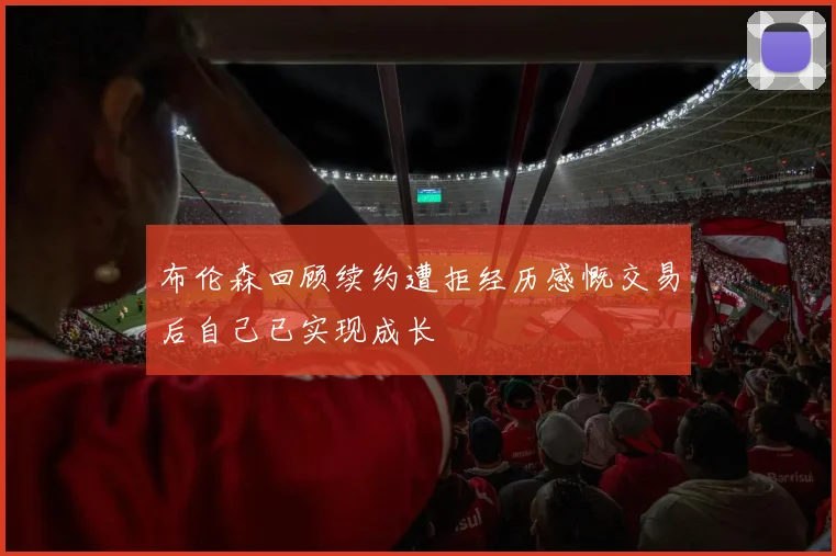 布伦森回顾续约遭拒经历感慨交易后自己已实现成长