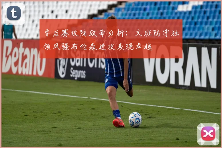 季后赛攻防效率分析：文班防守独领风骚布伦森进攻表现卓越