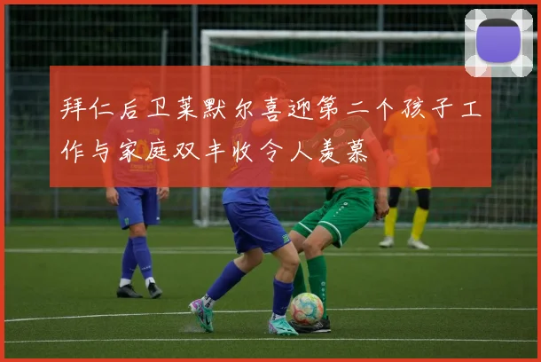 拜仁后卫莱默尔喜迎第二个孩子工作与家庭双丰收令人羡慕