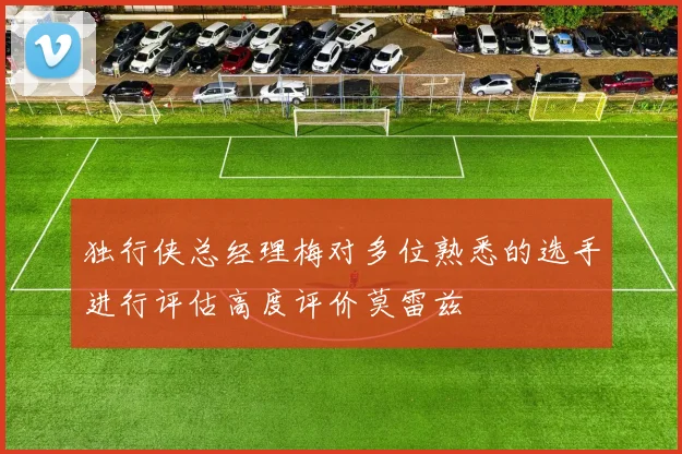 独行侠总经理梅对多位熟悉的选手进行评估高度评价莫雷兹