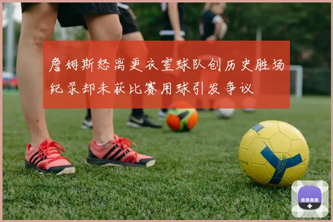 詹姆斯怒离更衣室球队创历史胜场纪录却未获比赛用球引发争议