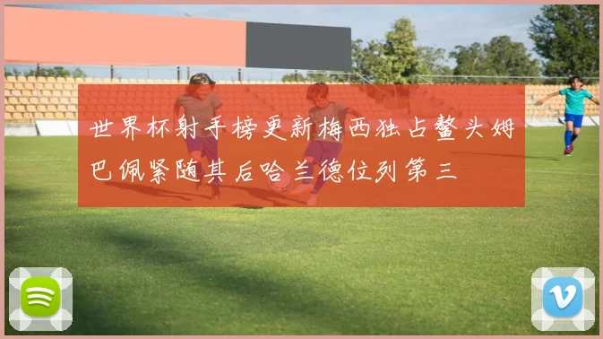 世界杯射手榜更新梅西独占鳌头姆巴佩紧随其后哈兰德位列第三