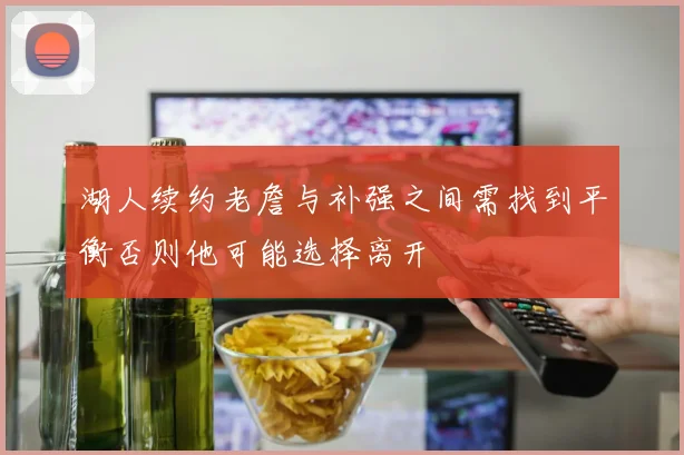湖人续约老詹与补强之间需找到平衡否则他可能选择离开