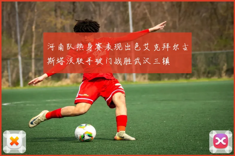 河南队热身赛表现出色艾克拜尔古斯塔沃联手破门战胜武汉三镇