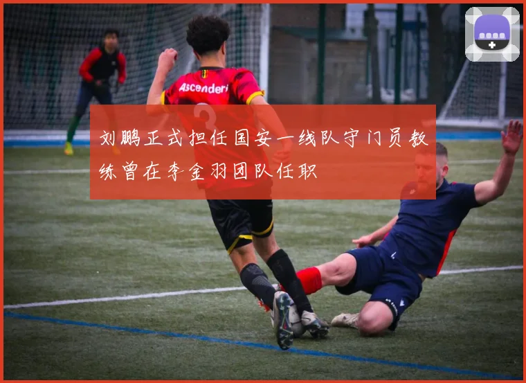 刘鹏正式担任国安一线队守门员教练曾在李金羽团队任职