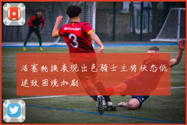 活塞轮换表现出色骑士主将状态低迷致困境加剧