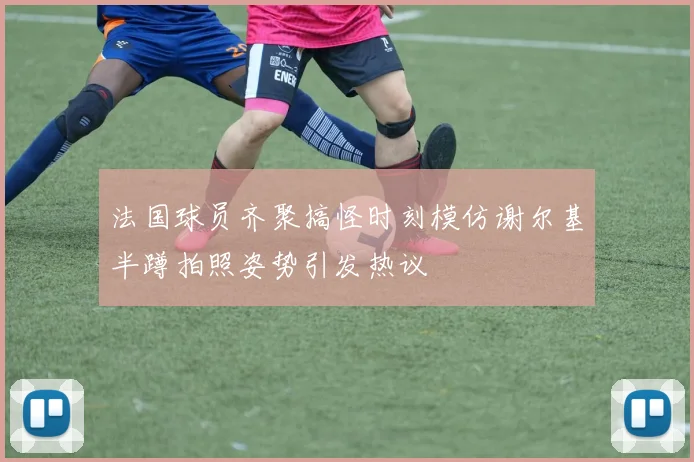 法国球员齐聚搞怪时刻模仿谢尔基半蹲拍照姿势引发热议
