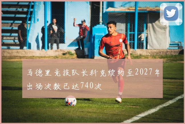马德里竞技队长科克续约至2027年出场次数已达740次