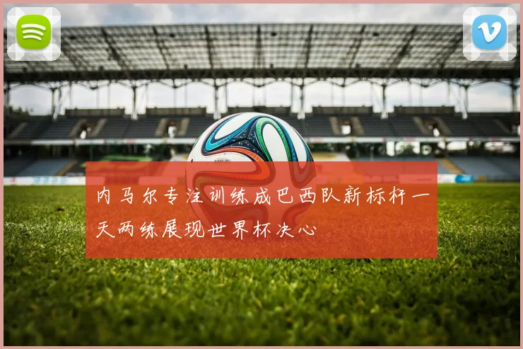 内马尔专注训练成巴西队新标杆一天两练展现世界杯决心